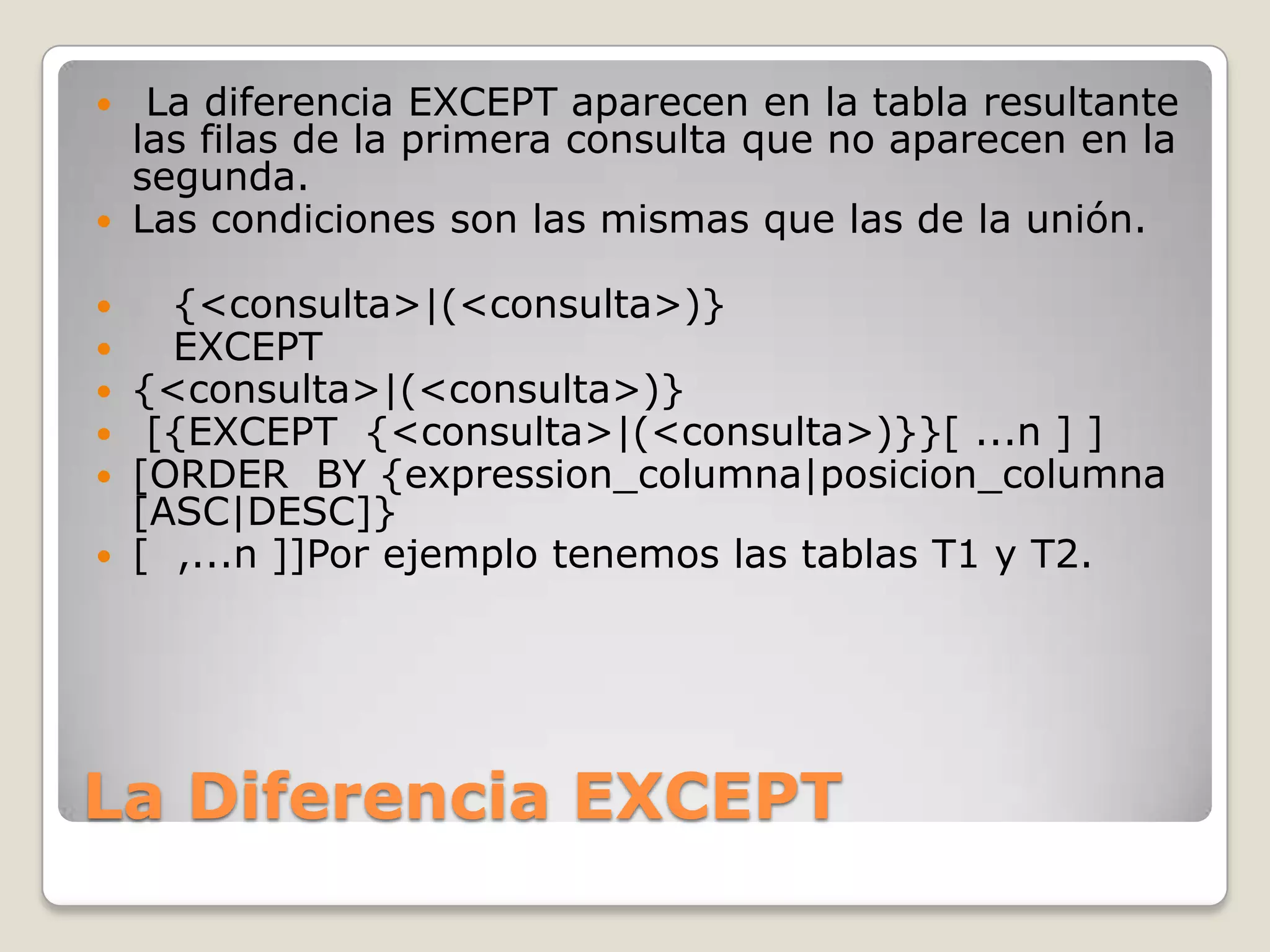La Diferencia EXCEPT La diferencia EXCEPT aparecen en la tabla resultante las filas de la primera consulta que no aparecen en la segunda.Las condiciones son las mismas que las de la unión.    {<consulta>|(<consulta>)}   EXCEPT{<consulta>|(<consulta>)} [{EXCEPT  {<consulta>|(<consulta>)}}[ ...n ] ][ORDER  BY {expression_columna|posicion_columna [ASC|DESC]}[  ,...n ]]Por ejemplo tenemos las tablas T1 y T2.