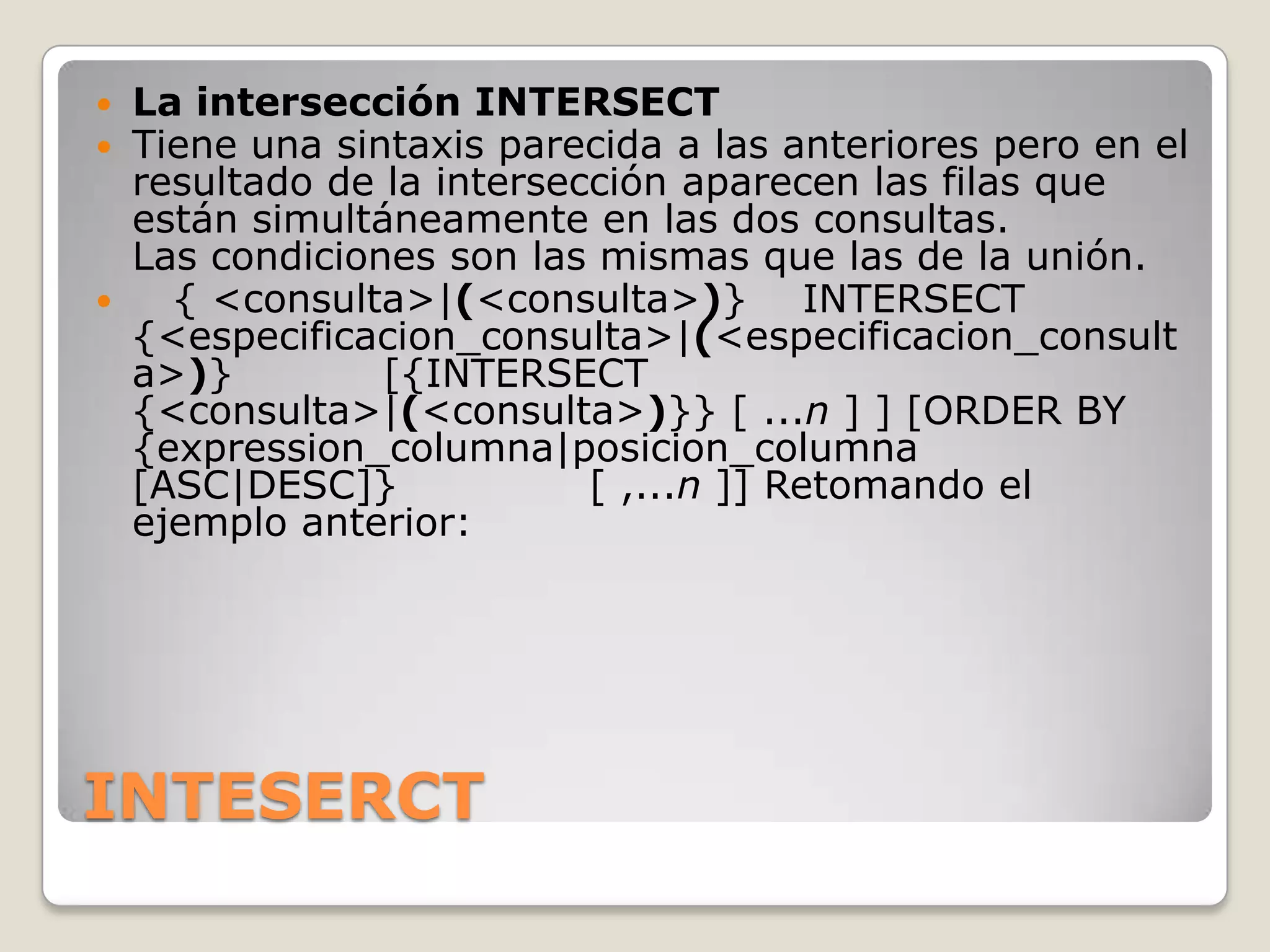 INTESERCTLa intersección INTERSECTTiene una sintaxis parecida a las anteriores pero en el resultado de la intersección aparecen las filas que están simultáneamente en las dos consultas.Las condiciones son las mismas que las de la unión.   { <consulta>|(<consulta>)}    INTERSECT {<especificacion_consulta>|(<especificacion_consulta>)}           [{INTERSECT {<consulta>|(<consulta>)}} [ ...n ] ] [ORDER BY {expression_columna|posicion_columna [ASC|DESC]}              [ ,...n ]] Retomando el ejemplo anterior:
