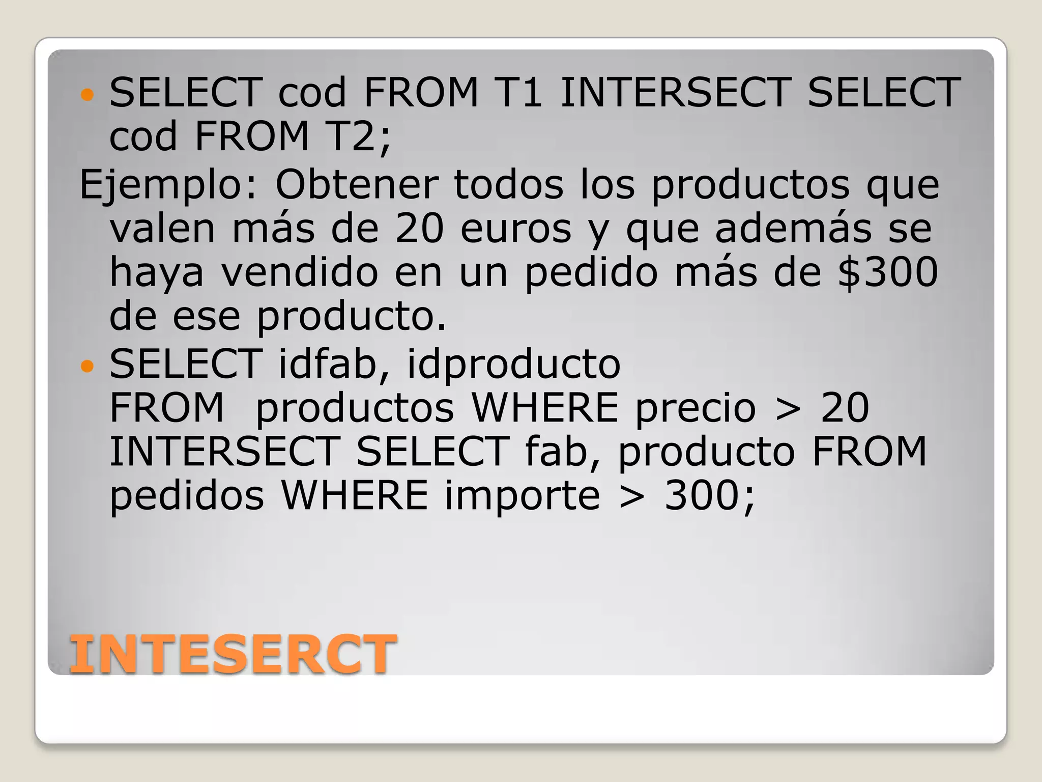 INTESERCTSELECT cod FROM T1 INTERSECT SELECT cod FROM T2; Ejemplo: Obtener todos los productos que valen más de 20 euros y que además se haya vendido en un pedido más de $300 de ese producto.SELECT idfab, idproducto FROM  productos WHERE precio > 20 INTERSECT SELECT fab, producto FROM pedidos WHERE importe > 300;