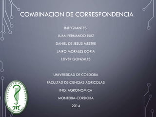 COMBINACION DE CORRESPONDENCIA
INTEGRANTES:
JUAN FERNANDO RUIZ
DANIEL DE JESUS MESTRE
JAIRO MORALES DORIA
LEIVER GONZALES
UNIVERSIDAD DE CORDOBA
FACULTAD DE CIENCIAS AGRICOLAS
ING. AGRONOMICA
MONTERIA-CORDOBA
2014
 