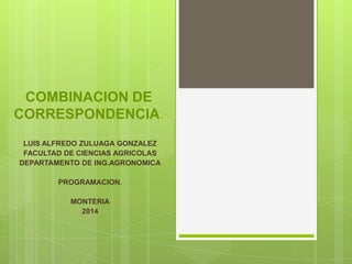 COMBINACION DE
CORRESPONDENCIA.
LUIS ALFREDO ZULUAGA GONZALEZ
FACULTAD DE CIENCIAS AGRICOLAS
DEPARTAMENTO DE ING.AGRONOMICA
PROGRAMACION.
MONTERIA
2014
 