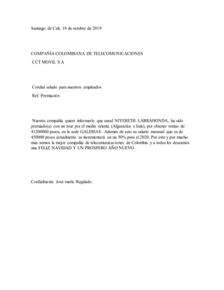 Santiago de Cali, 18 de octubre de 2019
COMPAÑÍA COLOMBIANA DE TELECOMUNICACIONES
CCT MOVIL S.A
Cordial saludo para nuestros empleados
Ref. Premiación
Nuestra compañía quiere informarle que usted NIYERETH LARRAHONDA, ha sido
premiado(a) con un tour por el medio oriente (Afganistán e Irak), por obtener ventas de
41200000 pesos, en la sede GALERIAS. Además de esto su salario mensual que es de
450000 pesos actualmente se incrementará en un 50% para el 2020. Por esto y por mucho
más somos la mejor compañía de telecomunicaciones de Colombia y a todos les deseamos
una FELIZ NAVIDAD Y UN PROSPERO AÑO NUEVO.
Cordialmente José maría Regalado.
 