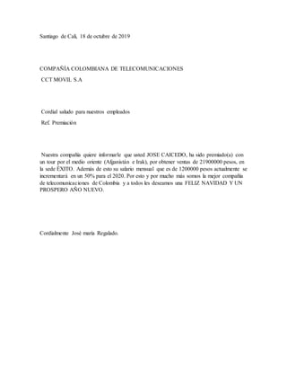 Santiago de Cali, 18 de octubre de 2019
COMPAÑÍA COLOMBIANA DE TELECOMUNICACIONES
CCT MOVIL S.A
Cordial saludo para nuestros empleados
Ref. Premiación
Nuestra compañía quiere informarle que usted JOSE CAICEDO, ha sido premiado(a) con
un tour por el medio oriente (Afganistán e Irak), por obtener ventas de 21900000 pesos, en
la sede ÈXITO. Además de esto su salario mensual que es de 1200000 pesos actualmente se
incrementará en un 50% para el 2020. Por esto y por mucho más somos la mejor compañía
de telecomunicaciones de Colombia y a todos les deseamos una FELIZ NAVIDAD Y UN
PROSPERO AÑO NUEVO.
Cordialmente José maría Regalado.
 