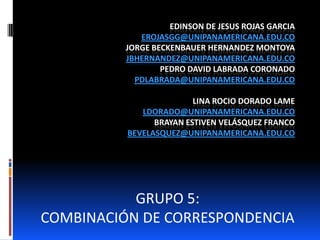 EDINSON DE JESUS ROJAS GARCIA
             EROJASGG@UNIPANAMERICANA.EDU.CO
          JORGE BECKENBAUER HERNANDEZ MONTOYA
          JBHERNANDEZ@UNIPANAMERICANA.EDU.CO
                  PEDRO DAVID LABRADA CORONADO
            PDLABRADA@UNIPANAMERICANA.EDU.CO

                         LINA ROCIO DORADO LAME
             LDORADO@UNIPANAMERICANA.EDU.CO
                BRAYAN ESTIVEN VELÁSQUEZ FRANCO
          BEVELASQUEZ@UNIPANAMERICANA.EDU.CO




           GRUPO 5:
COMBINACIÓN DE CORRESPONDENCIA
 