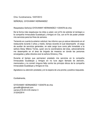 Chía Cundinamarca, 10/07/2013
SEÑOR(A) GYOVANNY HERNANDEZ
Respetados Señor(a) GYOVANNY HERNANDEZ 11204576 de chia
De la forma más respetuosa me dirijo a usted, con el fin de solicitar el reintegro a
la compañía Inmaculada Guadalupe y Amigos en Cia, con el fin de poder prestar
mis servicios para los fines de semana.
Teniendo en cuenta la anterior solicitud, les informo que yo estuve laborando en el
restaurante durante 3 años y medio, tiempo durante el cual desempeñe el cargo
de auxiliar de servicios generales, en este cargo tuve como jefe inmediato a la
señora Deisy Milena Torres, quien era la coordinadora del área, adicionalmente
me desempeñe en el área de brigada de meseros en donde las personas
encargadas y jefes directos eran la señora Ximena y Tita.
Durante el tiempo que permanecí prestado mis servicios en la compañía
Inmaculada Guadalupe y Amigos en no tuve algún llamado de atención,
memorados y no cometí ninguna falta contra los principio éticos de la compañía
Inmaculada Guadalupe y Amigos en Cia.
Agradezco su atención prestada y en la espera de una pronta y positiva respuesta.
Cordialmente,
GYOVANNY HERNANDEZ 11204576 de chia
giova88-@hotmail.com
carrera 9 N 25 A 05 interior 3
3132422814
 