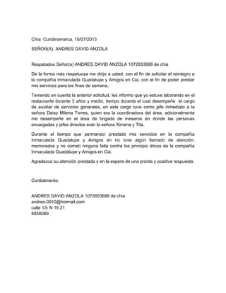 Chía Cundinamarca, 10/07/2013
SEÑOR(A) ANDRES DAVID ANZOLA
Respetados Señor(a) ANDRES DAVID ANZOLA 1072653688 de chia
De la forma más respetuosa me dirijo a usted, con el fin de solicitar el reintegro a
la compañía Inmaculada Guadalupe y Amigos en Cia, con el fin de poder prestar
mis servicios para los fines de semana.
Teniendo en cuenta la anterior solicitud, les informo que yo estuve laborando en el
restaurante durante 3 años y medio, tiempo durante el cual desempeñe el cargo
de auxiliar de servicios generales, en este cargo tuve como jefe inmediato a la
señora Deisy Milena Torres, quien era la coordinadora del área, adicionalmente
me desempeñe en el área de brigada de meseros en donde las personas
encargadas y jefes directos eran la señora Ximena y Tita.
Durante el tiempo que permanecí prestado mis servicios en la compañía
Inmaculada Guadalupe y Amigos en no tuve algún llamado de atención,
memorados y no cometí ninguna falta contra los principio éticos de la compañía
Inmaculada Guadalupe y Amigos en Cia.
Agradezco su atención prestada y en la espera de una pronta y positiva respuesta.
Cordialmente,
ANDRES DAVID ANZOLA 1072653688 de chia
andres-0910@hotmail.com
calle 13- N 16 21
8858089
 