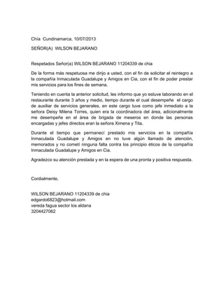 Chía Cundinamarca, 10/07/2013
SEÑOR(A) WILSON BEJARANO
Respetados Señor(a) WILSON BEJARANO 11204339 de chia
De la forma más respetuosa me dirijo a usted, con el fin de solicitar el reintegro a
la compañía Inmaculada Guadalupe y Amigos en Cia, con el fin de poder prestar
mis servicios para los fines de semana.
Teniendo en cuenta la anterior solicitud, les informo que yo estuve laborando en el
restaurante durante 3 años y medio, tiempo durante el cual desempeñe el cargo
de auxiliar de servicios generales, en este cargo tuve como jefe inmediato a la
señora Deisy Milena Torres, quien era la coordinadora del área, adicionalmente
me desempeñe en el área de brigada de meseros en donde las personas
encargadas y jefes directos eran la señora Ximena y Tita.
Durante el tiempo que permanecí prestado mis servicios en la compañía
Inmaculada Guadalupe y Amigos en no tuve algún llamado de atención,
memorados y no cometí ninguna falta contra los principio éticos de la compañía
Inmaculada Guadalupe y Amigos en Cia.
Agradezco su atención prestada y en la espera de una pronta y positiva respuesta.
Cordialmente,
WILSON BEJARANO 11204339 de chia
edgardo6823@hotmail.com
vereda fagua sector los aldana
3204427062
 