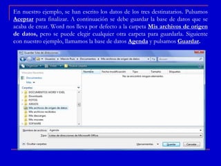En nuestro ejemplo, se han escrito los datos de los tres destinatarios. Pulsamos
Aceptar para finalizar. A continuación se debe guardar la base de datos que se
acaba de crear. Word nos lleva por defecto a la carpeta Mis archivos de origen
de datos, pero se puede elegir cualquier otra carpeta para guardarla. Siguiente
con nuestro ejemplo, llamamos la base de datos Agenda y pulsamos Guardar.
 