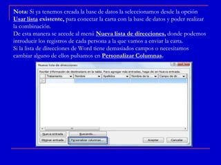 Nota: Si ya tenemos creada la base de datos la seleccionamos desde la opción
Usar lista existente, para conectar la carta con la base de datos y poder realizar
la combinación.
De esta manera se accede al menú Nueva lista de direcciones, donde podemos
introducir los registros de cada persona a la que vamos a enviar la carta.
Si la lista de direcciones de Word tiene demasiados campos o necesitamos
cambiar alguno de ellos pulsamos en Personalizar Columnas.
 