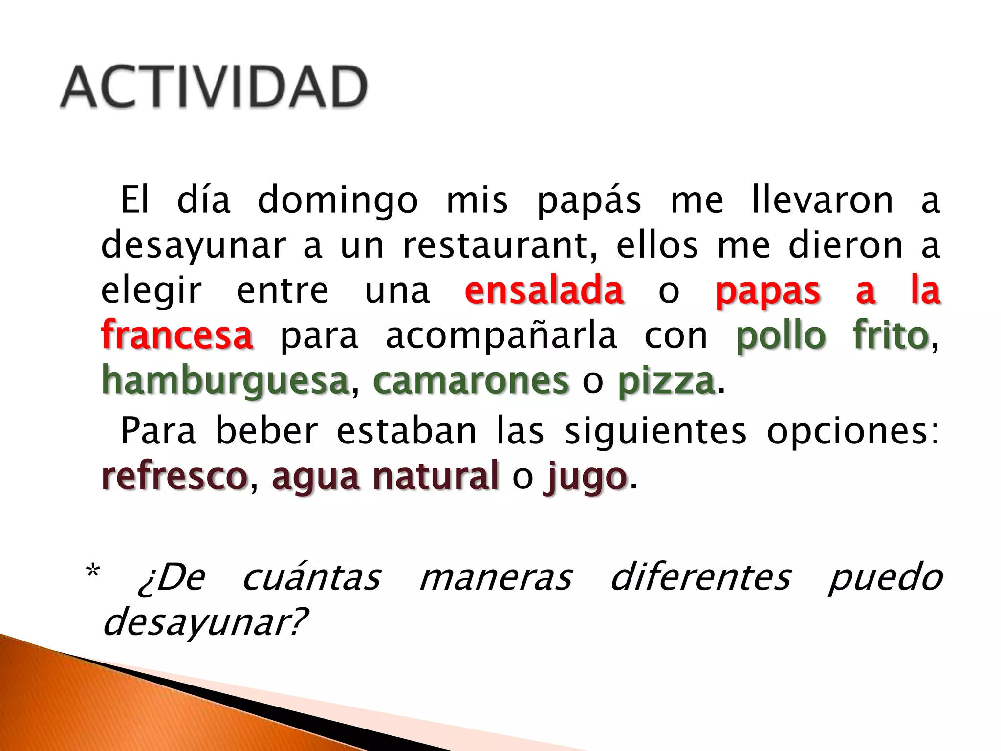 El día domingo mis papás me llevaron a
desayunar a un restaurant, ellos me dieron a
elegir entre una ensalada o papas a la
francesa para acompañarla con pollo frito,
hamburguesa, camarones o pizza.
Para beber estaban las siguientes opciones:
refresco, agua natural o jugo.
* ¿De cuántas maneras diferentes puedo
desayunar?