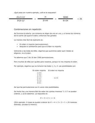 ¿Qué pasa con nuestro ejemplo, cuál es la respuesta?

(5+3-1)!
3!(5-1)!

7!

=

=

3!×4!

5040
6×24

= 35

Combinaciones sin repetición
Así funciona la lotería. Los números se eligen de uno en uno, y si tienes los números
de la suerte (da igual el orden) ¡entonces has ganado!
La manera más fácil de explicarlo es:
•
•

El orden sí importa (permutaciones),
después lo cambiamos para que el orden no importe.

Volviendo a las bolas de billar, digamos que queremos saber qué 3 bolas se
eligieron, no el orden.
Ya sabemos que 3 de 16 dan 3360 permutaciones.
Pero muchas de ellas son iguales para nosotros, porque no nos importa el orden.
Por ejemplo, digamos que se tomaron las bolas 1, 2 y 3. Las posibilidades son:
El orden importa
1
1
2
2
3
3

2
3
1
3
1
2

3
2
3
1
2
1

El orden no importa

123

Así que las permutaciones son 6 veces más posibilidades.
De hecho hay una manera fácil de saber de cuántas maneras "1 2 3" se pueden
ordenar, y ya la sabemos. La respuesta es:
3! = 3 × 2 × 1 = 6
(Otro ejemplo: 4 cosas se pueden ordenar de 4! = 4 × 3 × 2 × 1 = 24 maneras
distintas, ¡prueba tú mismo!)

 