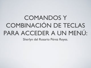 COMANDOS Y
COMBINACIÓN DE TECLAS
PARA ACCEDER A UN MENÚ:
Sherlyn del Rosario Pérez Reyes.
 