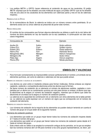 - Los prefijos META- y ORTO- hacen referencia al contenido de agua en los oxoácidos. El prefijo
META- expresa que se ha añadido una sola molécula de agua y el prefijo ORTO- que se ha añadido
más de una (dos en los oxoácidos de los elementos con valencias pares y tres en los de valencias
impares).
NOMENCLATURA DE STOCK
- En la nomenclatura de Stock, la valencia se indica con un número romano entre paréntesis. Si un
elemento actúa con su única valencia se prescinde de poner este número.
RAÍCES IRREGULARES
- El nombre de los compuestos que forman algunos elementos se obtiene a partir de la raíz latina del
nombre de dicho elemento en vez de hacerse con la raíz castellana. A continuación se citan esos
casos irregulares:
Compuestos de Raíz Ejemplo
Azufre (S) Sulfur- Ácido sulfúrico
Cobre (Cu) Cupr- Sulfato cúprico
Estaño (Sn) Estann- Óxido estánnico
Hierro (Fe) Ferr- Hidróxido férrico
Manganeso (Mn) Mangan- Hidruro manganoso
Nitrógeno (N) Nitr- Ácido nítrico
Plata (Ag) Argent- Cloruro argéntico
Plomo (Pb) Plumb- Nitrato plumboso
SÍMBOLOS Y VALENCIAS
- Para formular correctamente es imprescindible conocer perfectamente el nombre y el símbolo de los
elementos químicos, así como la valencia o valencias con las que puede actuar.
NÚMERO DE OXIDACIÓN O VALENCIA DE UN ELEMENTO
- Los átomos se unen entre sí mediante enlaces para formar moléculas. Dichos enlaces se originan
captando, cediendo o compartiendo electrones entre los átomos que lo forman.
- Se llama número de oxidación de un elemento al número de electrones cedidos, captados o com-
partidos por un átomo en su combinación química con otro para formar un enlace: al átomo que cap-
ta electrones se le asigna un número de oxidación negativo, mientras que al átomo que cede los
electrones en el enlace se le asigna un número de oxidación positivo.
- La valencia es la capacidad de combinación de un elemento con otros elementos de la tabla periódi-
ca. La valencia se suele expresar con un número sin signo que se corresponde con el número de
oxidación del elemento.
NÚMEROS DE OXIDACIÓN PRINCIPALES
- Los números de oxidación de la mayoría de los elementos se pueden deducir teniendo en cuenta el
número del grupo en el que están de la siguiente manera:
Números de oxidación positivos:
- Los elementos que están en un grupo impar tienen todos los números de oxidación impares desde
el 1 hasta el número del grupo.
- Los elementos que están en un grupo par tienen todos los números de oxidación pares desde el 2
hasta el número del grupo.
- Este criterio sólo es válido si se emplea la numeración antigua de los periodos, en la que se emplea-
ban los números romanos del I al VIII para nombrar a los ocho grupos representativos, es decir, per-
FORMULACIÓN 2
 