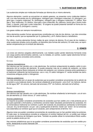 1. SUSTANCIAS SIMPLES
Las sustancias simples son moléculas formadas por átomos de un mismo elemento.
Algunos elementos, cuando se encuentran en estado gaseoso, se presentan como moléculas diatómi-
cas. Los más frecuentes son H2 (dihidrógeno, hidrógeno gas o hidrógeno molecular), O2 (dioxígeno, oxí-
geno gas u oxígeno molecular), N2 (dinitrógeno, nitrógeno gas o nitrógeno molecular), F2 (diflúor, flúor
gas o flúor molecular), Cl2 (dicloro, cloro gas o cloro molecular), Br2 (dibromo, bromo gas o bromo mole-
cular), I2 (diyodo, yodo gas o yodo molecular). El oxígeno se puede presentar también en forma de mo-
lécula triatómica O3 (trioxígeno u ozono).
Los gases nobles son siempre monoatómicos.
Otros elementos pueden formar agrupaciones constituidas por más de dos átomos. Las más conocidas
son las de azufre, que se representan por Sx (poliazufre), y el P4 fósforo blanco o tetrafósforo.
Por último, muchos elementos forman mallas de gran número de átomos. Es el caso de los metales y
otras sustancias simples como el grafito y el diamante (dos formas del carbono). En este caso, se repre-
sentan simplemente por el símbolo del elemento.
2. IONES
Los iones son átomos cargados eléctricamente. Los metales suelen perder electrones formando iones
con carga positiva denominados cationes. Los no metales, en cambio, suelen captar electrones forman-
do iones negativos conocidos como aniones.
CATIONES
Cationes monoatómicos
Son átomos que han perdido uno o más electrones. Se nombran anteponiendo la palabra catión (o sim-
plemente ión) al nombre del elemento. Si puede presentar más de un estado de oxidación, se indica
mediante el sistema Stock (indicando el número de oxidación con números romanos entre paréntesis) o
el tradicional (utilizando las terminaciones -oso e -ico). El catión hidrógeno H+
recibe también las deno-
minaciones antiguas protón o hidrogenión.
Cationes poliatómicos
Los más conocidos son un grupo de sustancias que se pueden considerar provenientes de la adición de
un protón a una molécula neutra. Se nombran añadiendo la terminación -onio (H3O+
ión hidronio, deriva-
do del agua; NH4+
ión amonio, derivado del amoniaco; PH4+
ión fosfonio, derivado de la fosfina).
ANIONES
Aniones monoatómicos
Son átomos que han ganado uno o más electrones. Se nombran añadiendo la terminación -uro al nom-
bre del elemento (Cl-
anión cloruro, S2-
anión sulfuro).
Aniones poliatómicos
La mayoría se pueden considerar provenientes de oxoácidos que han cedido uno o más protones por lo
que para aprender a formularlos y nombrarlos conviene haber estudiado previamente los oxoácidos. En
la nomenclatura tradicional se nombran a partir del oxoácido de procedencia cambiando la terminación
-oso por -ito y la terminación -ico por –ato y sustituyendo el término “ácido” por “anión”. En la nomencla-
tura sistemática se nombran igual que el oxoácido, pero anteponiendo el término “ion”.
Algunos iones se pueden considerar provenientes de oxoácidos que no han perdido todos los protones.
En este caso, la nomenclatura consiste en anteponer al nombre habitual del ión, un prefijo que indique
el número de átomos de hidrógeno que tiene. También es posible utilizar la nomenclatura Stock sustitu-
yendo la palabra ácido por ión.
Hay aniones poliatómicos que no se pueden considerar provenientes de oxoácidos que han cedido pro-
tones, destacando el anión hidróxido OH-
FORMULACIÓN 4
 