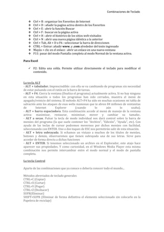 Combinaciones de Teclado


      Ctrl + B : organizar los Favoritos de Internet
      Ctrl + D : añadir la pagina activa dentro de los Favoritos
      Ctrl + E : abrir la función Buscar
      Ctrl + F : buscar en la página activa
      Ctrl + H : abrir el histórico de los sitios web visitados
      Ctrl + N : abrir una nueva página idéntica a la anterior
      Ctrl + Tab, Alt + D o F6 : seleccionar la barra de direcciones
      CTRL + Entrar: añadir www. y .com alrededor del texto ingresado
      Mayús + clic en el enlace : abrir un enlace en una nueva ventana
      F11: pasar del modo Pantalla completa al modo Normal de la ventana activa.

Para Excel

      F2: Edita una celda. Permite utilizar directamente el teclado para modificar el
       contenido.


La tecla ALT
- ALT + tabulador. Imprescindible: con ella se va cambiando de programas sin necesidad
de estar pulsando con el ratón en la barra de tareas.
- ALT + F4. Cierra la ventana (finaliza el programa) actualmente activa. Si no hay ninguna
en esta situación o todos los programas han sido cerrados, muestra el menú de
apagado/reinicio del sistema. El método ALT+F4 ha sido en muchas ocasiones mi tabla de
salvación ante los ataques de esas webs mamonas que te abren 84 millones de ventanitas
de        Internet       Explorer        (cuando        lo     aún         lo       usaba).
- ALT + barra espaciadora. Esta combinación accede al menú de manejo de la ventana
activa: maximizar, restaurar, minimizar, mover y cambiar su tamaño:.
- ALT a secas. Pulsar la tecla de modo individual nos dará control sobre la barra de
menúes del programa (la que suele contener los "Archivo", "Edición", "Ayuda", etc). Con
ayuda de las teclas de cursor podremos movernos por dichos menúes con facilidad,
seleccionando con ENTER. Uno o dos toques de ESC nos permitirán salir de esta situación.
- ALT + letra subrayada. Si echamos un vistazo a muchos de los títulos de menúes,
botones y demás, observaremos que tienen subrayada una de sus letras. Sirve para
acceder de forma directa a dichas funciones
- ALT + ENTER. Si tenemos seleccionado un archivo en el Explorador, este atajo hace
aparecer sus propiedades. Y como curiosidad, en el Windows Media Player esta misma
combinación nos permite intercambiar entre el modo normal y el modo de pantalla
completa.

La tecla Control

Aparte de las combinaciones que ya conoce o debería conocer todo el mundo...

Métodos abreviados de teclado generales
CTRL+C (Copiar)
CTRL+X (Cortar)
CTRL+V (Pegar)
CTRL+Z (Deshacer)
SUPR(Eliminar)
SHIFT+SUPR (Eliminar de forma definitiva el elemento seleccionado sin colocarlo en la
Papelera de reciclaje)
 