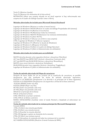 Combinaciones de Teclado


Tecla F1 (Mostrar Ayuda)
Tecla F4 (Mostrar los elementos de la lista activa)
RETROCESO (Abrir una carpeta situada en un nivel superior si hay seleccionada una
carpeta en el cuadro de diálogo Guardar como o Abrir)

Métodos abreviados de teclado para Microsoft Natural Keyboard

Logotipo de Windows (Mostrar u ocultar el menú Inicio)
Logotipo de Windows+INTER (Mostrar el cuadro de diálogo Propiedades del sistema)
Logotipo de Windows+D (Mostrar el escritorio)
Logotipo de Windows+M (Minimizar todas las ventanas)
Logotipo de Windows+MAYÚS+M (Restaurar las ventanas minimizadas)
Logotipo de Windows+E (Abrir Mi PC)
Logotipo de Windows+F (Buscar un archivo o una carpeta)
CTRL+Logotipo de Windows+F (Buscar equipos)
Logotipo de Windows+F1 (Mostrar la Ayuda de Windows)
Logotipo de Windows+L (Bloquear el teclado)
Logotipo de Windows+R (Abrir el cuadro de diálogo Ejecutar)
Logotipo de Windows+U (Abrir el Administrador de utilidades)

Métodos abreviados de teclado para accesibilidad

MAYÚS derecha durante ocho segundos (Activar o desactivar FilterKey)
ALT izq+MAYÚS izq+IMPR PANT (Activar o desactivar Contraste alto)
ALT izq+MAYÚS izq+BLOQ NUM (Activar o desactivar MouseKeys)
MAYÚS cinco veces (Activar o desactivar StickyKeys)
BLOQ NUM durante cinco segundos (Activar o desactivar ToggleKeys)
Logotipo de Windows+U (Abrir el Administrador de utilidades)


Teclas de método abreviado del Mapa de caracteres
Después de hacer doble clic en un carácter de la cuadrícula de caracteres, es posible
desplazarse por ella mediante las teclas de método abreviado siguientes:
FLECHA A LA DERECHA (Desplazarse a la derecha o al principio de la línea siguiente)
FLECHA A LA IZQUIERDA (Desplazarse a la izquierda o al final de la línea anterior)
 FLECHA ARRIBA (Subir una fila)
FLECHA ABAJO (Bajar una fila)
RE PÁG (Subir una pantalla cada vez)
AV PÁG (Bajar una pantalla cada vez)
INICIO (Ir al principio de la línea)
FIN (Ir al final de la línea)
CTRL+INICIO (Ir al primer carácter)
CTRL+FIN (Ir al último carácter)
BARRA ESPACIADORA (Cambiar entre el modo Normal y Ampliado al seleccionar un
carácter)
Teclas de método abreviado de la ventana principal de Microsoft Management
Console (MMC)
 CTRL+O (Abrir una consola guardada)
CTRL+N (Abrir una consola nueva)
CTRL+S (Guardar la consola abierta)
CTRL+M (Agregar o quitar un elemento de la consola)
CTRL+W (Abrir una ventana nueva)
Tecla F5 (Actualizar el contenido de todas las ventanas de la consola)
ALT+BARRA ESPACIADORA (Mostrar el menú Ventana de MMC)
 