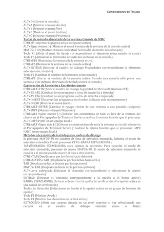 Combinaciones de Teclado


ALT+F4 (Cerrar la consola)
ALT+A (Mostrar el menú Acción)
ALT+V (Mostrar el menú Ver)
ALT+F (Mostrar el menú Archivo)
ALT+O (Mostrar el menú Favoritos)
Teclas de método abreviado de la ventana Consola de MMC
CTRL+P (Imprimir la página actual o el panel activo)
ALT+Signo menos (-) (Mostrar el menú Ventana de la ventana de la consola activa)
MAYÚS+F10 (Mostrar el menú contextual Acción del elemento seleccionado)
Tecla F1 (Abrir el tema de Ayuda correspondiente al elemento seleccionado, si existe)
Tecla F5 (Actualizar el contenido de todas las ventanas de la consola)
CTRL+F10 (Maximizar la ventana de la consola activa)
CTRL+F5 (Restaurar la ventana de la consola activa)
ALT+ENTRAR (Mostrar el cuadro de diálogo Propiedades correspondiente al elemento
seleccionado, si existe)
Tecla F2 (Cambiar el nombre del elemento seleccionado)
CTRL+F4 (Cerrar la ventana de la consola activa. Cuando una consola sólo posee una
ventana, este método abreviado de teclado cierra la consola)
Exploración de Conexión a Escritorio remoto
CTRL+ALT+FIN (Abrir el cuadro de diálogo Seguridad de Microsoft Windows NT)
ALT+RE PÁG (Cambiar de un programa a otro, de izquierda a derecha)
ALT+AV PÁG (Cambiar de un programa a otro, de derecha a izquierda)
ALT+INSERT (Recorrer los programas en el orden utilizado más recientemente)
ALT+INICIO (Mostrar el menú Inicio)
CTRL+ALT+INTER (Cambiar el equipo cliente de una ventana a una pantalla completa)
ALT+SUPR (Mostrar el menú Windows)
CTRL+ALT+Signo menos (-) (Colocar una instantánea de todo el área de la ventana del
cliente en el Portapapeles de Terminal Server y realizar la misma función que al presionar
ALT+IMPR PANT en un equipo local.)
CTRL+ALT+Signo más (-) (Colocar una instantánea de toda la ventana activa del cliente en
el Portapapeles de Terminal Server y realizar la misma función que al presionar IMPR
PANT en un equipo local.)
Métodos abreviados de teclado para cuadros de diálogo
Si presiona MAYÚS+F8 en cuadros de lista de selección extendida, habilita el modo de
selección extendida. Puede presionar CTRL+BARRA ESPACIADORA o
 MAYÚS+BARRA ESPACIADORA para ajustar la selección. Para cancelar el modo de
selección extendida, presione de nuevo MAYÚS+F8. El modo de selección extendida se
cancela a sí mismo cuando mueve el foco a otro control.
CTRL+TAB (Desplazarse por las fichas hacia delante)
CTRL+MAYÚS+TAB (Desplazarse por las fichas hacia atrás)
TAB (Desplazarse hacia delante por las opciones)
MAYÚS+TAB (Desplazarse hacia atrás por las opciones)
ALT+Letra subrayada (Ejecutar el comando correspondiente o seleccionar la opción
correspondiente)
ENTRAR (Ejecutar el comando correspondiente a la opción o el botón activo)
BARRA ESPACIADORA (Activar o desactivar la casilla de verificación si la opción activa es
una casilla de verificación)
Teclas de dirección (Seleccionar un botón si la opción activa es un grupo de botones de
opción)
Tecla F1 (Mostrar Ayuda)
Tecla F4 (Mostrar los elementos de la lista activa)
RETROCESO (Abrir una carpeta situada en un nivel superior si hay seleccionada una
carpeta      en      el    cuadro     de     diálogo    Guardar       como    o     Abrir)
 