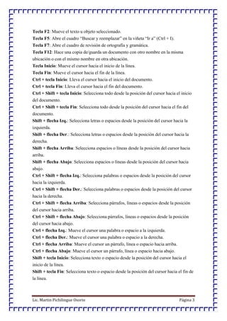 Lic. Martin Pichilingue Osorio Página 3
Tecla F2: Mueve el texto u objeto seleccionado.
Tecla F5: Abre el cuadro “Buscar y reemplazar” en la viñeta “Ir a” (Ctrl + I).
Tecla F7: Abre el cuadro de revisión de ortografía y gramática.
Tecla F12: Hace una copia de/guarda un documento con otro nombre en la misma
ubicación o con el mismo nombre en otra ubicación.
Tecla Inicio: Mueve el cursor hacia el inicio de la línea.
Tecla Fin: Mueve el cursor hacia el fin de la línea.
Ctrl + tecla Inicio: Lleva el cursor hacia el inicio del documento.
Ctrl + tecla Fin: Lleva el cursor hacia el fin del documento.
Ctrl + Shift + tecla Inicio: Selecciona todo desde la posición del cursor hacia el inicio
del documento.
Ctrl + Shift + tecla Fin: Selecciona todo desde la posición del cursor hacia el fin del
documento.
Shift + flecha Izq.: Selecciona letras o espacios desde la posición del cursor hacia la
izquierda.
Shift + flecha Der.: Selecciona letras o espacios desde la posición del cursor hacia la
derecha.
Shift + flecha Arriba: Selecciona espacios o líneas desde la posición del cursor hacia
arriba.
Shift + flecha Abajo: Selecciona espacios o líneas desde la posición del cursor hacia
abajo.
Ctrl + Shift + flecha Izq.: Selecciona palabras o espacios desde la posición del cursor
hacia la izquierda.
Ctrl + Shift + flecha Der.: Selecciona palabras o espacios desde la posición del cursor
hacia la derecha.
Ctrl + Shift + flecha Arriba: Selecciona párrafos, líneas o espacios desde la posición
del cursor hacia arriba.
Ctrl + Shift + flecha Abajo: Selecciona párrafos, líneas o espacios desde la posición
del cursor hacia abajo.
Ctrl + flecha Izq.: Mueve el cursor una palabra o espacio a la izquierda.
Ctrl + flecha Der.: Mueve el cursor una palabra o espacio a la derecha.
Ctrl + flecha Arriba: Mueve el cursor un párrafo, línea o espacio hacia arriba.
Ctrl + flecha Abajo: Mueve el cursor un párrafo, línea o espacio hacia abajo.
Shift + tecla Inicio: Selecciona texto o espacio desde la posición del cursor hacia el
inicio de la línea.
Shift + tecla Fin: Selecciona texto o espacio desde la posición del cursor hacia el fin de
la línea.
 