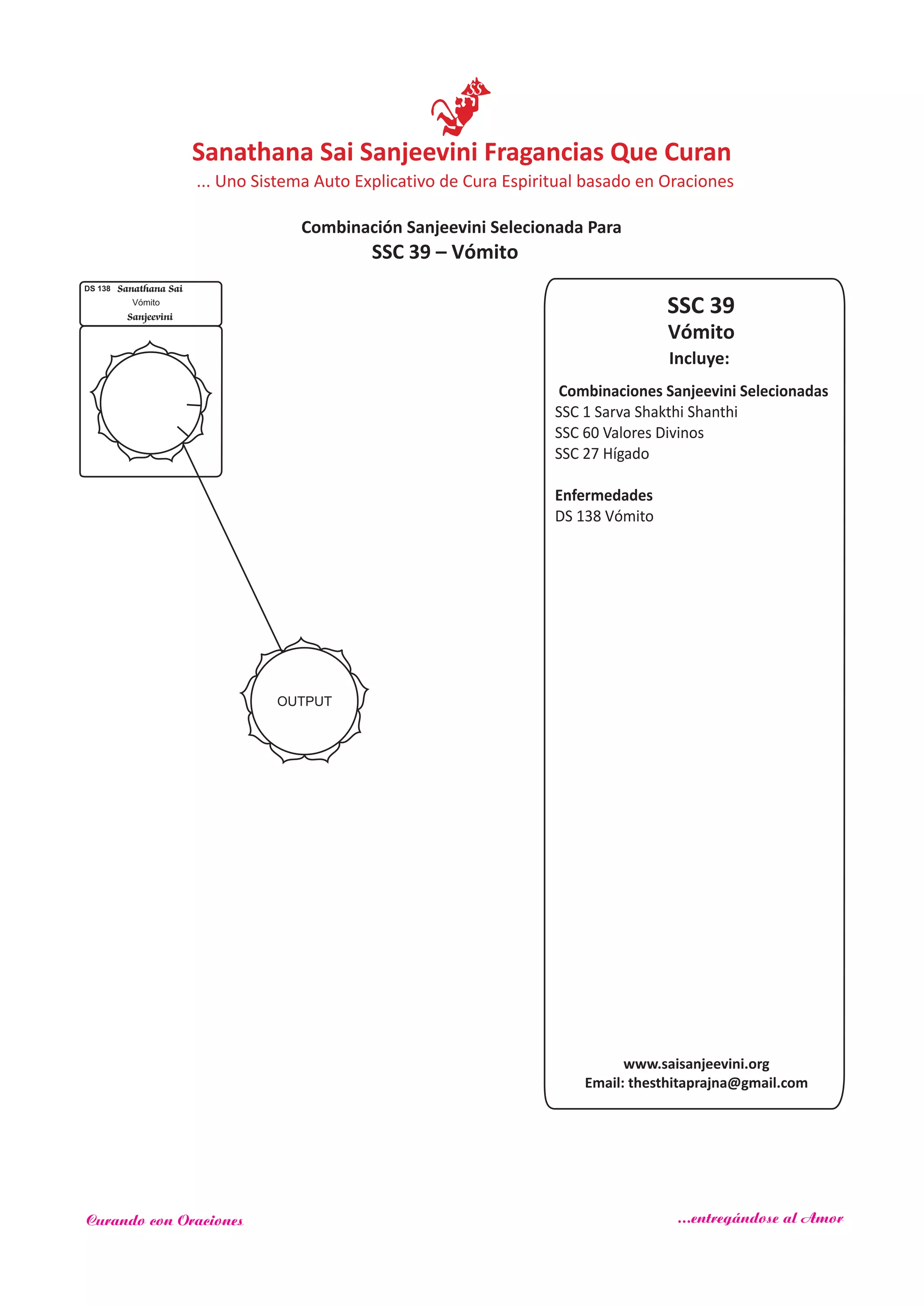 SSC 39
Incluye:
Vómito
Combinaciones Sanjeevini Selecionadas
SSC 1 Sarva Shakthi Shanthi
SSC 60
SSC 27
Enfermedades
Valores Divinos
Hígado
DS 138 Vómito
OUTPUT
DS 138 Sanathana Sai
Sanjeevini
Vómito
SSC 39 – Vómito
www.saisanjeevini.org
Email: thesthitaprajna@gmail.com
Sanathana Sai Sanjeevini Fragancias Que Curan
Combinación Sanjeevini Selecionada Para
... Uno Sistema Auto Explicativo de Cura Espiritual basado en Oraciones
Curando con Oraciones ...entregándose al Amor
 