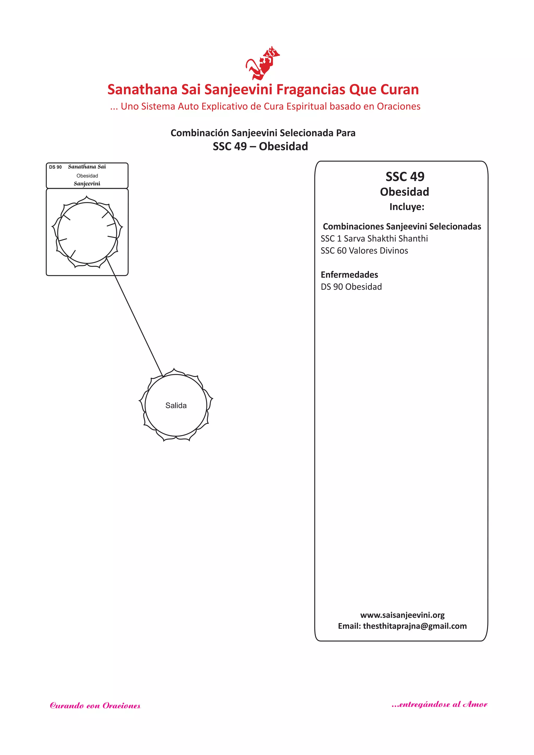 SSC 49
Incluye:
Obesidad
Combinaciones Sanjeevini Selecionadas
SSC 1 Sarva Shakthi Shanthi
SSC 60
Enfermedades
Valores Divinos
DS 90 Obesidad
Salida
DS 90 Sanathana Sai
Sanjeevini
Obesidad
SSC 49 – Obesidad
www.saisanjeevini.org
Email: thesthitaprajna@gmail.com
Sanathana Sai Sanjeevini Fragancias Que Curan
Combinación Sanjeevini Selecionada Para
... Uno Sistema Auto Explicativo de Cura Espiritual basado en Oraciones
Curando con Oraciones ...entregándose al Amor
 