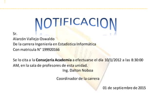 01 de septiembre de 2015
Sr.
Alarcón Vallejo Oswaldo
De la carrera Ingeniería en Estadística Informática
Con matricula N° 199920166
Se lo cita a la Consejería Academia a efectuarse el día 10/1/2012 a las 8:30:00
AM, en la sala de profesores de esta unidad.
Ing. Dalton Noboa
Coordinador de la carrera
 