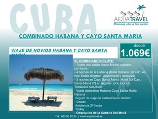 COMBINADO HABANA Y CAYO SANTA MARIA VIAJE DE NOVIOS HABANA Y C AYO SANTA MARIA EL COMBINADO INCLUYE:   - Vuelo con salida desde Madrid operado por Iberia - 4 noches en la Habana (Hotel Habana Libre 5*) en hab. Doble régimen  alojamiento y desayuno - 3 noches en Cayo Santa María (Hotel Sol Cayo  Santa María 4*) en régimen todo incluido Traslados colectivos - Vuelo domestico Habana-Cayo Santa María-Habana Seguro de viaje de asistencia en destino - Visado Asistencia 24 horas Trolley - Obsequios de la Cadena Sol Meliá      1.069€ desde Tel.: 963 50 92 24  |  www.aquatravel.es 