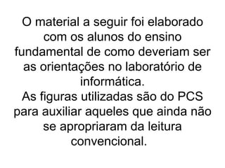 O material a seguir foi elaborado com os alunos do ensino fundamental de como deveriam ser as orientações no laboratório de informática. As figuras utilizadas são do PCS para auxiliar aqueles que ainda não se apropriaram da leitura convencional.  
