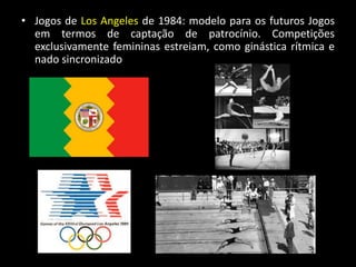 • Jogos de Los Angeles de 1984: modelo para os futuros Jogos
em termos de captação de patrocínio. Competições
exclusivamente femininas estreiam, como ginástica rítmica e
nado sincronizado
 