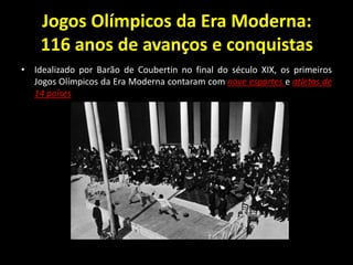 Jogos Olímpicos da Era Moderna:
116 anos de avanços e conquistas
• Idealizado por Barão de Coubertin no final do século XIX, os primeiros
Jogos Olímpicos da Era Moderna contaram com nove esportes e atletas de
14 países
 