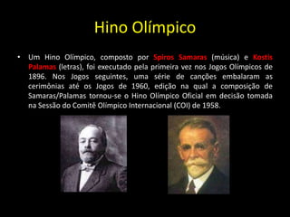 Hino Olímpico
• Um Hino Olímpico, composto por Spiros Samaras (música) e Kostis
Palamas (letras), foi executado pela primeira vez nos Jogos Olímpicos de
1896. Nos Jogos seguintes, uma série de canções embalaram as
cerimônias até os Jogos de 1960, edição na qual a composição de
Samaras/Palamas tornou-se o Hino Olímpico Oficial em decisão tomada
na Sessão do Comitê Olímpico Internacional (COI) de 1958.
 