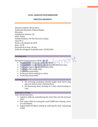 I.F.D.C. LENGUAS VIVAS BARILOCHE
PRÁCTICA DOCENTE I
Alumno residente: Bruno Silvia
Institución Educativa: Hakuna Matata
Dirección:
Cantidad de alumnos: 20
Edad: 4 años
Unidad Temática: On The Farm (La Granja)
Clase Nº: 2
Fecha: 4 de Octubre de 2018
Hora: 15:30
Duración de la clase: 30 mts
Fecha de entrega de la planificación: 29/09/2018
Learning aims:
During this lesson, learners will be able to…
• Recognize how hard is the work on a farm;
• To consolidate vocabulary already seen in the previous class;
• To develop logical and concentration skills;
• To develop fine motor skills;
• To develop visual skills;
• To discuss about working on a farm;
• To develop visual skills.
Learning focus:
• On reviewing vocabulary already taught: duck, horse, dog,
pig, cow, farmer, farm, chickens/hens.
• On discussing about working on a farm. Hard-working vs
Lazy
Integration of skills:
They will develop their:
• Cognitive skills by remembering the story they saw the previous
class;
• Fine motor skills by tracing the word FARM and coloring a farm
on a worksheet;
• Logical skills (Problem solving by ordering the story sequencing
cards)
 