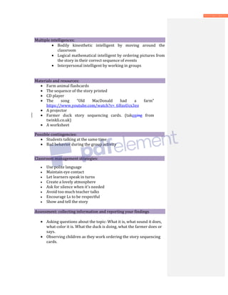 Multiple intelligences:
• Bodily kinesthetic intelligent by moving around the
classroom
• Logical mathematical intelligent by ordering pictures from
the story in their correct sequence of events
• Interpersonal intelligent by working in groups
Materials and resources:
• Farm animal flashcards
• The sequence of the story printed
• CD player
• The song “Old MacDonald had a farm”
https://www.youtube.com/watch?v=_6HzoUcx3eo
• A projector
• Farmer duck story sequencing cards. (takening from
twinkli.co.uk)
• A worksheet
Possible contingencies:
• Students talking at the same time
• Bad behavior during the group activity
Classroom management strategies:
• Use polite language
• Maintain eye contact
• Let learners speak in turns
• Create a lovely atmosphere
• Ask for silence when it's needed
• Avoid too much teacher talks
• Encourage Ls to be respectful
• Show and tell the story
Assessment: collecting information and reporting your findings
• Asking questions about the topic: What it is, what sound it does,
what color it is. What the duck is doing, what the farmer does or
says.
• Observing children as they work ordering the story sequencing
cards.
 