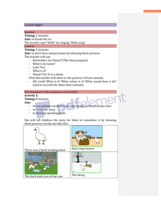 Lesson stages:
Routine
Timing: 2 minutes
Aim: to break the ice
The teacher says “Hello” by singing “Hello song”
Lead-in
Timing: 5 minutes
Aim: to elicit farm animal names by showing them pictures
The teacher will say:
- Remember our friend? (The sheep puppet).
- What is its name?
- Lulu! Yes!
- What is it?
- Sheep! Yes! It is a sheep
Then the teacher will show Ls the pictures of farm animals.
- Oh! Look! What is it? What colour is it? What sound does it do?
(and so on with the other farm animals)
Development of the sequence of activities
Activity 1:
Timing: 8 minutes
Aim:
- to consolidate vocabulary already taught in the previous class
- to recall the story
- to develop speaking skills
She will tell children the story for them to remember it by showing
them pictures one by one like this:
There was a hard-working duck And a lazy farmer
The duck took care of the cow The sheep
 