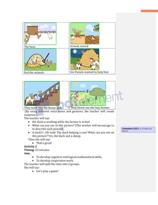 The hens Ironed, sowed
Fed the animals his friends wanted to help him
They went into the house and… They threw out the lazy farmer.
(By using different voice tones and gestures, the teacher will create
suspense.)
The teacher will say:
• the duck is working while the farmer is in bed
• What can you see in this picture? (The teacher will encourage Ls
to describe each picture)
• A duck!!! , Oh look! The duck helping a cow! What can you see on
this picture? Yes, the duck and a sheep.
Then she will say:
• That’s great!
Activity 2
Timing: 10 minutes
Aim:
• To develop cognitive and logical mathematical skills.
• To develop cooperative work.
The teacher will split the class into 2 groups.
She will say:
• Let’s play a game!
Comentario [CZ1]: In L2? Make sure
they do.
 