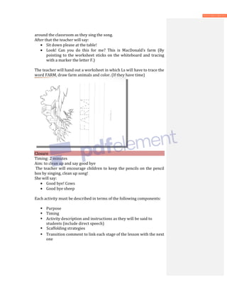 around the classroom as they sing the song.
After that the teacher will say:
• Sit down please at the table!
• Look! Can you do this for me? This is MacDonald’s farm (By
pointing to the worksheet sticks on the whiteboard and tracing
with a marker the letter F.)
The teacher will hand out a worksheet in which Ls will have to trace the
word FARM, draw farm animals and color. (If they have time)
Closure
Timing: 2 minutes
Aim: to clean up and say good bye
The teacher will encourage children to keep the pencils on the pencil
box by singing, clean up song!
She will say:
• Good bye! Cows
• Good bye sheep
Each activity must be described in terms of the following components:
 Purpose
 Timing
 Activity description and instructions as they will be said to
students (include direct speech)
 Scaffolding strategies
 Transition comment to link each stage of the lesson with the next
one
 