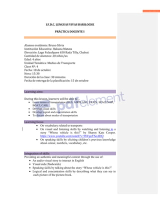 I.F.D.C. LENGUAS VIVAS BARILOCHE
PRÁCTICA DOCENTE I
Alumno residente: Bruno Silvia
Institución Educativa: Hakuna Matata
Dirección: Lago Fulaufquen 650 Rada Tilly, Chubut
Cantidad de alumnos: 20 niños/as
Edad: 4 años
Unidad Temática: Medios de Transporte
Clase Nº: 4
Fecha: 18 de octubre
Hora: 15:30
Duración de la clase: 30 minutos
Fecha de entrega de la planificación: 15 de octubre
Learning aims:
During this lesson, learners will be able to…
• Learn means of transportation (BUS, AIRPLANE, TRAIN, SPACESHIP,
BOAT, CAR)
• Develop visual skills
• Develop logical and concentration skills
• To discuss about modes of transportation
Learning focus:
• On vocabulary related to transports
• On visual and listening skills by watching and listening to a
story “Whose vehicle is this?” by Sharon Katz Cooper.
https://www.youtube.com/watch?v=98VqnYSoAHQ
• On speaking skills by eliciting children’s previous knowledge
about colour, numbers, vocabulary, etc.
Integration of skills:
Providing an authentic and meaningful context through the use of:
• An audio-visual story to interact in English
• Visual aids (flashcards)
• Speaking skills by talking about the story “Whose vehicle is this?”
• Logical and concentration skills by describing what they can see in
each picture of the picture-book.
 