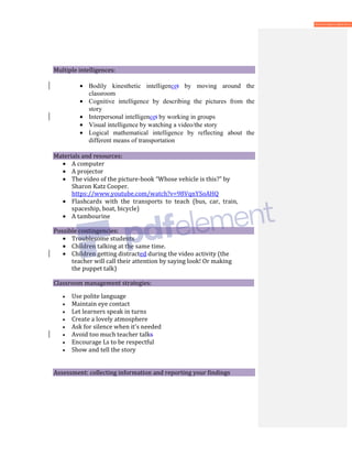 Multiple intelligences:
• Bodily kinesthetic intelligencet by moving around the
classroom
• Cognitive intelligence by describing the pictures from the
story
• Interpersonal intelligencet by working in groups
• Visual intelligence by watching a video/the story
• Logical mathematical intelligence by reflecting about the
different means of transportation
Materials and resources:
• A computer
• A projector
• The video of the picture-book “Whose vehicle is this?” by
Sharon Katz Cooper.
https://www.youtube.com/watch?v=98VqnYSoAHQ
• Flashcards with the transports to teach (bus, car, train,
spaceship, boat, bicycle)
• A tambourine
Possible contingencies:
• Troublesome students
• Children talking at the same time.
• Children getting distracted during the video activity (the
teacher will call their attention by saying look! Or making
the puppet talk)
Classroom management strategies:
• Use polite language
• Maintain eye contact
• Let learners speak in turns
• Create a lovely atmosphere
• Ask for silence when it's needed
• Avoid too much teacher talks
• Encourage Ls to be respectful
• Show and tell the story
Assessment: collecting information and reporting your findings
 