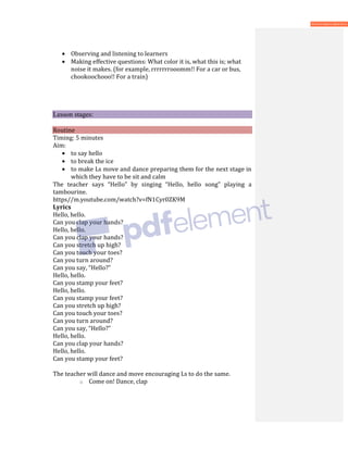 • Observing and listening to learners
• Making effective questions: What color it is, what this is; what
noise it makes. (for example, rrrrrrrooomm!! For a car or bus,
chookoochooo!! For a train)
Lesson stages:
Routine
Timing: 5 minutes
Aim:
• to say hello
• to break the ice
• to make Ls move and dance preparing them for the next stage in
which they have to be sit and calm
The teacher says “Hello” by singing “Hello, hello song” playing a
tambourine.
https//m.youtube.com/watch?v=fN1Cyr0ZK9M
Lyrics
Hello, hello.
Can you clap your hands?
Hello, hello.
Can you clap your hands?
Can you stretch up high?
Can you touch your toes?
Can you turn around?
Can you say, “Hello?”
Hello, hello.
Can you stamp your feet?
Hello, hello.
Can you stamp your feet?
Can you stretch up high?
Can you touch your toes?
Can you turn around?
Can you say, “Hello?”
Hello, hello.
Can you clap your hands?
Hello, hello.
Can you stamp your feet?
The teacher will dance and move encouraging Ls to do the same.
o Come on! Dance, clap
 