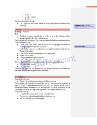 o loud
o Louder please!
o Great!
Then the teacher will say
• Let’s sing Old MacDonal had a farm! (making a circle and moving
around)
Lead-in
Timing: 5 minutes
Aim:
• To elicit previous knowledge in order to help the children relate
it to the knowledge they will develop
The teacher will introduce the topic with the help of the puppet sheep.
The teacher will say:
• Come here kids, look!! (She will take out the puppet which is on
an airplane) then she will talk to it.
• Hello Lulu, what are you doing? (moving the airplane as if it were
flying in the sky)
• I am flying, says the puppet with my airplane!!
• Wow! AIRPLANE!!
• Can you see the airplane, kids!!
• I am a pilot, says the puppet
The teacher will move around the classroom making Lulu flying.
• Oh, Lulu, I am tired.
• Let’s sit down
The teacher will put the puppet on the table and say, that there are
different modes of transportation. See them.
Presentation
Timing: 5 minutes
• Aims: Pre-teach vocabulary related to the story.
The teacher will show Ls pictures of a car (rrrroooommm rrrooom!!), a
boat, a train (chooookooochoooo!!), a bus, by making their typical
noises and asking them what it is, what colour it is, how you come to the
kinder by car or by bus by showing them the respective flashcard.
Then she will say.
• I want to tell you a story about some drivers
• Pay special attention and tell me what you see
• Oh, yes a story, says the puppet
Comentario [CZ1]: You could
introduce the lesson’s topic by explaining
that Old McDonald had a tractor.
Comentario [CZ2]:
 