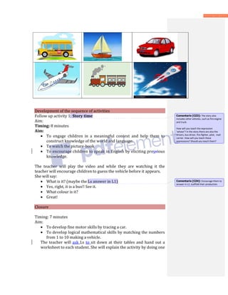 Development of the sequence of activities
Follow up activity 1: Story time
Aim:
Timing: 8 minutes
Aim:
• To engage children in a meaningful context and help them to
construct knowledge of the world and language.
• To watch the picture-book
• To encourage children to speak in English by eliciting prevcious
knowledge.
The teacher will play the video and while they are watching it the
teacher will encourage children to guess the vehicle before it appears.
She will say:
• What is it? (maybe the Ls answer in L1)
• Yes, right, it is a bus!! See it.
• What colour is it?
• Great!
Closure
Timing: 7 minutes
Aim:
• To develop fine motor skills by tracing a car.
• To develop logical mathematical skills by matching the numbers
from 1 to 10 making a vehicle.
The teacher will ask Ls to sit down at their tables and hand out a
worksheet to each student. She will explain the activity by doing one
Comentario [CZ3]: The story also
includes other vehicles, such as fire engine
and truck.
How will you teach the expression
‘whose’? In the story there are also the
drivers, bus driver, fire-fighter, pilot, mail
carrier. How will you teach these
expressions? Should you teach them?
Comentario [CZ4]: Encourage them to
answer in L2, scaffold their production.
 