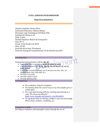 I.F.D.C. LENGUAS VIVAS BARILOCHE
PRÁCTICA DOCENTE I
Alumno residente: Bruno Silvia
Institución Educativa: Hakuna Matata
Dirección: Lago Futalufquen 650 Rada Tilly
Cantidad de alumnos: 20
Edad: 4 años
Unidad Temática: Medios de transportes
Clase Nº: 5
Fecha: 23 de Octubre de 2018
Hora: 15:30
Duración de la clase: 30 minutos
Fecha de entrega de la planificación: 21 de Octubre de 2018
Learning aims:
During this lesson, learners will be able to…
• Learn about ways to get places: by air, by land, by water.
• Learn the expressions: by air, by road, by car, by bicycle, by sea, by
train, on foot.
• Consolidate vocabulary already seen in the previous class. (bus, car,
airplane, truck, train, spaceship, etc.)
• Develop visual skills
• Develop cognitive skills
• Develop speaking skills
Learning focus:
• On vocabulary related to transports
• On learning about the several ways to say how people get to a
certain place.
• On visual and listening skills by watching and listening to a
song “We all go travelling by”
https://www.youtube.com/watch?v=cSw50Jw0H34
• On speaking skills by eliciting children’s previous knowledge
about colour, numbers, vocabulary, etc.
Integration of skills:
Providing an authentic and meaningful context through the use of:
 
