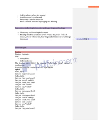• Ask for silence when it's needed
• Avoid too much teacher talk
• Encourage Ls to be respectful
• Make children have fun by singing and dancing
Assessment: collecting information and reporting your findings
• Observing and listening to learners
• Making effective questions: What vehicle it is, what sound it
makes, whose vehicle it is, how he goes to the moon, how they go
to school.
Lesson stages:
Routine
Timing: 5 minutes
Aim:
• to say hello
• to break the ice
The teacher says “Hello” by singing “Hello, hello song” playing a
tambourine.
https//m.youtube.com/watch?v=fN1Cyr0ZK9M
Lyrics
Hello, hello.
Can you clap your hands?
Hello, hello.
Can you clap your hands?
Can you stretch up high?
Can you touch your toes?
Can you turn around?
Can you say, “Hello?”
Hello, hello.
Can you stamp your feet?
Hello, hello.
Can you stamp your feet?
Can you stretch up high?
Can you touch your toes?
Can you turn around?
Can you say, “Hello?”
Hello, hello.
Can you clap your hands?
Comentario [CZ2]:
 