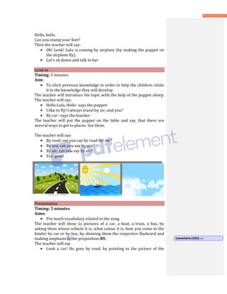 Hello, hello.
Can you stamp your feet?
Then the teacher will say:
• Oh! Look! Lulu is coming by airplane (by making the puppet on
the airplane fly).
• Let’s sit down and talk to her
Lead-in
Timing: 5 minutes
Aim:
• To elicit previous knowledge in order to help the children relate
it to the knowledge they will develop
The teacher will introduce the topic with the help of the puppet sheep.
The teacher will say:
• Hello Lulu, Hello -says the puppet-
• I like to fly! I always travel by air, and you?
• By car –says the teacher-
The teacher will put the puppet on the table and say, that there are
several ways to get to places. See them.
The teacher will say:
• By road, can you say by road for me?
• By sea, can you say by sea?
• By air, can you say by air?
• Yes! good
Presentation
Timing: 5 minutes
Aims:
• Pre-teach vocabulary related to the song.
The teacher will show Ls pictures of a car, a boat, a train, a bus, by
asking them whose vehicle it is, what colour it is, how you come to the
kinder by car or by bus, by showing them the respective flashcard and
making emphasis to the preposition BY.
The teacher will say
• Look a car! He goes by road, by pointing to the picture of the
Comentario [CZ3]: on
 