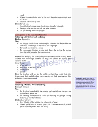 road.
• A boat! Look the fisherman by the sea!! By pointing to the picture
of the sea.
• Look an astronaut by air!!
Then she will say.
• I want to teach you a song about some travellers/people
• Pay special attention and tell me what you see
• Oh, yes a song, -says the puppet-
Development of the sequence of activities
Follow up activity 1: watch and sing
Timing: 5 minutes
Aim:
• To engage children in a meaningful context and help them to
construct knowledge of the world and language.
• To watch and listen to a song
• To encourage children to sing and dance by saying the noises
that the vehicles make during the song.
The teacher will play the video/song and while they are watching it the
teacher will encourage children to sing and make the noises the
vehicles make.
She will say:
• What is it?
• Yes, right, it is a bus!! See it.
• See by road.
• Great!
Then the teacher will say to the children that they could help the
drivers and their vehicles find their way to get their destination. She
will make Ls sit at the tables.
Closure
Follow up activity 2 Problem solving
Timing: 5 minutes
Aim:
• To develop logical skills by putting each vehicle on the correct
poster land, water, air.
• To develop interpersonal skills by working in groups taking
turns to go for the vehicles.
The teacher will say:
• See! What is it? By holding the silhouette of a car.
• Does it go by road or by sea? (Once the Ls answer she will go and
paste it on the poster with the road).
Comentario [CZ4]: Lovely song! It is
catchy. You should think of ways to teach
it, so that children can actually sing it. For
example, you may pre-teach the rhythm
and tune through the first stanza, and
check that learners remember all the
means of transport. They may also discuss
colours and sizes.
 
