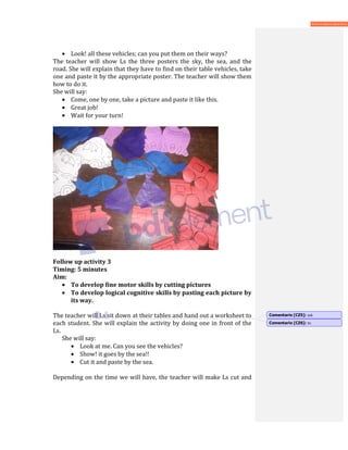 • Look! all these vehicles; can you put them on their ways?
The teacher will show Ls the three posters the sky, the sea, and the
road. She will explain that they have to find on their table vehicles, take
one and paste it by the appropriate poster. The teacher will show them
how to do it.
She will say:
• Come, one by one, take a picture and paste it like this.
• Great job!
• Wait for your turn!
Follow up activity 3
Timing: 5 minutes
Aim:
• To develop fine motor skills by cutting pictures
• To develop logical cognitive skills by pasting each picture by
its way.
The teacher will Ls sit down at their tables and hand out a worksheet to
each student. She will explain the activity by doing one in front of the
Ls.
She will say:
• Look at me. Can you see the vehicles?
• Show! it goes by the sea!!
• Cut it and paste by the sea.
Depending on the time we will have, the teacher will make Ls cut and
Comentario [CZ5]: ask
Comentario [CZ6]: to
 