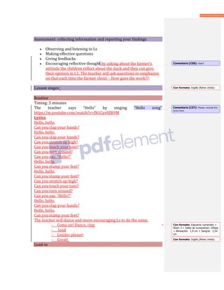 Assessment: collecting information and reporting your findings
• Observing and listening to Ls
• Making effective questions
• Giving feedbacks
• Encouraging reflective thought by asking about the farmer’s
attitude the children reflect about the duck and they can give
their opinion in L1. The teacher will ask questions or emphasise
on that each time the farmer shout – How goes the work?!!
Lesson stages:
Routine
Timing: 5 minutes
The teacher says “Hello” by singing “Hello song”
https//m.youtube.com/watch?v=fN1Cyr0ZK9M
Lyrics
Hello, hello.
Can you clap your hands?
Hello, hello.
Can you clap your hands?
Can you stretch up high?
Can you touch your toes?
Can you turn around?
Can you say, “Hello?”
Hello, hello.
Can you stamp your feet?
Hello, hello.
Can you stamp your feet?
Can you stretch up high?
Can you touch your toes?
Can you turn around?
Can you say, “Hello?”
Hello, hello.
Can you clap your hands?
Hello, hello.
Can you stamp your feet?
The teacher will dance and move encouraging Ls to do the same.
- Come on! Dance, clap
- loud
- Louder please!
- Great!
Lead-in
Comentario [CZ6]: How?
Con formato: Inglés (Reino Unido)
Comentario [CZ7]: Please, include the
lyrics here.
Con formato: Esquema numerado +
Nivel: 2 + Estilo de numeración: Viñeta
+ Alineación: 1,9 cm + Sangría: 2,54
cm
Con formato: Inglés (Reino Unido)
 