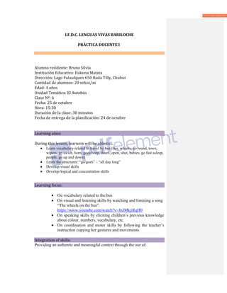 I.F.D.C. LENGUAS VIVAS BARILOCHE
PRÁCTICA DOCENTE I
Alumno residente: Bruno Silvia
Institución Educativa: Hakuna Matata
Dirección: Lago Fulaufquen 650 Rada Tilly, Chubut
Cantidad de alumnos: 20 niños/as
Edad: 4 años
Unidad Temática: El Autobús
Clase Nº: 6
Fecha: 25 de octubre
Hora: 15:30
Duración de la clase: 30 minutos
Fecha de entrega de la planificación: 24 de octubre
Learning aims:
During this lesson, learners will be able to…
• Learn vocabulary related to travel by bus (bus, wheels, go round, town,
wipers, go swish, horn, goes beep, doors, open, shut, babies, go fast asleep,
people, go up and down)
• Learn the structures: “go/goes” – “all day long”
• Develop visual skills
• Develop logical and concentration skills
Learning focus:
• On vocabulary related to the bus
• On visual and listening skills by watching and listening a song
“The wheels on the bus”.
https://www.youtube.com/watch?v=JnJMkjiRqH0
• On speaking skills by eliciting children’s previous knowledge
about colour, numbers, vocabulary, etc.
• On coordination and motor skills by following the teacher’s
instruction copying her gestures and movements
Integration of skills:
Providing an authentic and meaningful context through the use of:
 