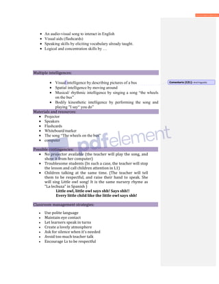 • An audio-visual song to interact in English
• Visual aids (flashcards)
• Speaking skills by eliciting vocabulary already taught.
• Logical and concentration skills by …
Multiple intelligences:
• Visual intelligence by describing pictures of a bus
• Spatial intelligence by moving around
• Musical/ rhythmic intelligence by singing a song “the wheels
on the bus”
• Bodily kinesthetic intelligence by performing the song and
playing "I say“ you do”
Materials and resources:
• Projector
• Speakers
• Flashcards
• Whiteboard/marker
• The song “The wheels on the bus”
• computer
Possible contingencies:
• No projector available (the teacher will play the song, and
show it from her computer)
• Troublesome students (In such a case, the teacher will stop
the lesson and call children attention in L1)
• Children talking at the same time. (The teacher will tell
them to be respectful, and raise their hand to speak. She
will sing Little owl song! It is the same nursery rhyme as
“La lechuza” in Spanish )
Little owl, little owl says shh! Says shh!!
Every little child like the little owl says shh!
Classroom management strategies:
• Use polite language
• Maintain eye contact
• Let learners speak in turns
• Create a lovely atmosphere
• Ask for silence when it's needed
• Avoid too much teacher talk
• Encourage Ls to be respectful
Comentario [CZ1]: And linguistic
 