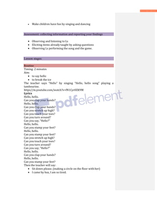 • Make children have fun by singing and dancing
Assessment: collecting information and reporting your findings
• Observing and listening to Ls
• Eliciting items already taught by asking questions
• Observing Ls performing the song and the game.
Lesson stages:
Routine
Timing: 2 minutes
Aim:
• to say hello
• to break the ice
The teacher says “Hello” by singing “Hello, hello song” playing a
tambourine.
https//m.youtube.com/watch?v=fN1Cyr0ZK9M
Lyrics
Hello, hello.
Can you clap your hands?
Hello, hello.
Can you clap your hands?
Can you stretch up high?
Can you touch your toes?
Can you turn around?
Can you say, “Hello?”
Hello, hello.
Can you stamp your feet?
Hello, hello.
Can you stamp your feet?
Can you stretch up high?
Can you touch your toes?
Can you turn around?
Can you say, “Hello?”
Hello, hello.
Can you clap your hands?
Hello, hello.
Can you stamp your feet?
Then the teacher will say:
• Sit down please. (making a circle on the floor with her)
• I came by bus, I am so tired.
 