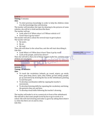 Lead-in
Timing: 5 minutes
Aim:
• To elicit previous knowledge in order to help the children relate
it to the knowledge they will develop
The teacher will introduce the topic by showing Ls the pictures of some
vehicles, she will let Ls hold and describe them.
The teacher will say:
• Look, what is it? What colour is it? Whose vehicle is it?
• Great! Does it go by water?
The teacher will ask Ls about the several ways to get to places
The teacher will say:
• By water,
• By air,
• By road.
Then, she will show Ls the school bus, and she will start describing it.
Like this:
• Look! What is it? What does it have? Does it go by road?
• Look at the people, and its bus driver!!
Then she will tell Ls that a lot of things happen in the bus, and that some
of them are very funny.
Development of the sequence of activities
Presentation
Activity 1
Timing: 10 minutes
Aim:
• To teach the vocabulary (wheels, go round, wipers, go swish,
horn, goes beep, doors, open, shut, babies, go fast asleep, people,
go up and down) by drawing the bus on the whiteboard, pointing
to each bus part.
• To develop coordination skills by copying the teacher’s
movements.
• To develop listening skills by repeating the vocabulary and doing
the gestures they see and hear.
• To develop visual skills following the teacher’s drawing.
The teacher will make Ls sit in a semicircle in front of the whiteboard.
She will tell Ls that some people travel by bus to go to work or to
school. She will start drawing and make Ls guess by asking them what it
is, what else there are on and in a bus.
Like this:
Comentario [CZ2]: Good! Pictures
must be included in the plan.
 